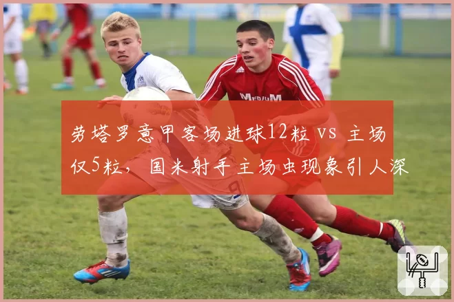 劳塔罗意甲客场进球12粒 vs 主场仅5粒，国米射手主场虫现象引人深思