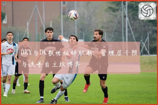 DRX与DK教练组辞职潮:管理层干预与选手自主权博弈