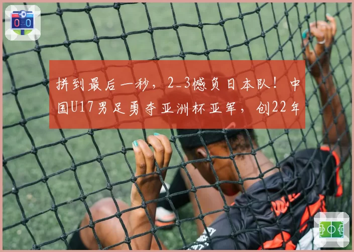 拼到最后一秒，2_3憾负日本队！中国U17男足勇夺亚洲杯亚军，创22年来亚洲赛事最佳战绩