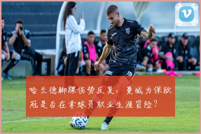 哈兰德脚踝伤势反复，曼城为保欧冠是否在拿球员职业生涯冒险？