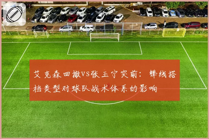 艾克森回撤vs张玉宁突前：锋线搭档类型对球队战术体系的影响