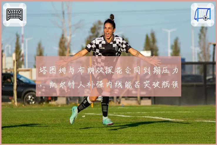 塔图姆与布朗双探花合同到期压力，凯尔特人补强内线能否突破瓶颈？