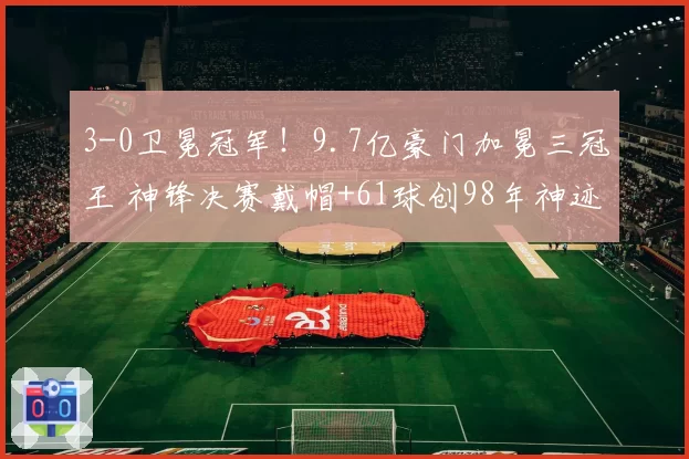3-0卫冕冠军！9.7亿豪门加冕三冠王 神锋决赛戴帽+61球创98年神迹