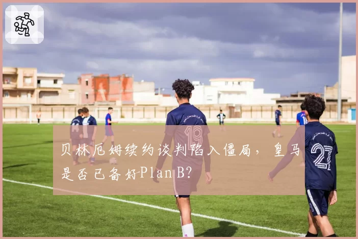 贝林厄姆续约谈判陷入僵局，皇马是否已备好Plan B？