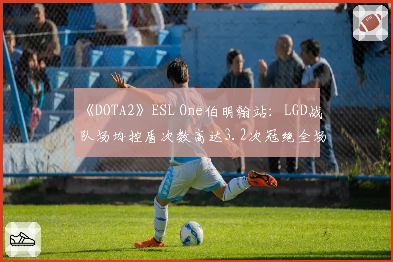 《DOTA2》ESL One伯明翰站：LGD战队场均控盾次数高达3.2次冠绝全场