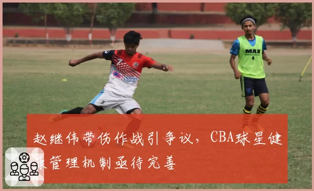 赵继伟带伤作战引争议,CBA球星健康管理机制亟待完善