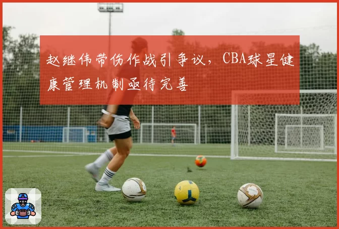 赵继伟带伤作战引争议,CBA球星健康管理机制亟待完善