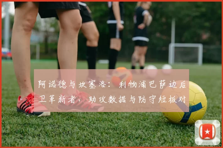 阿诺德与坎塞洛:利物浦巴萨边后卫革新者,助攻数据与防守短板对比