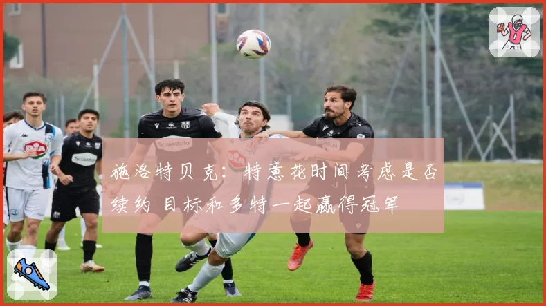 施洛特贝克:特意花时间考虑是否续约 目标和多特一起赢得冠军