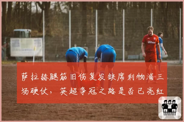 萨拉赫腿筋旧伤复发缺席利物浦三场硬仗，英超争冠之路是否已亮红灯？