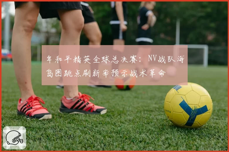 年和平精英全球总决赛:NV战队海岛图跳点刷新率预示战术革命
