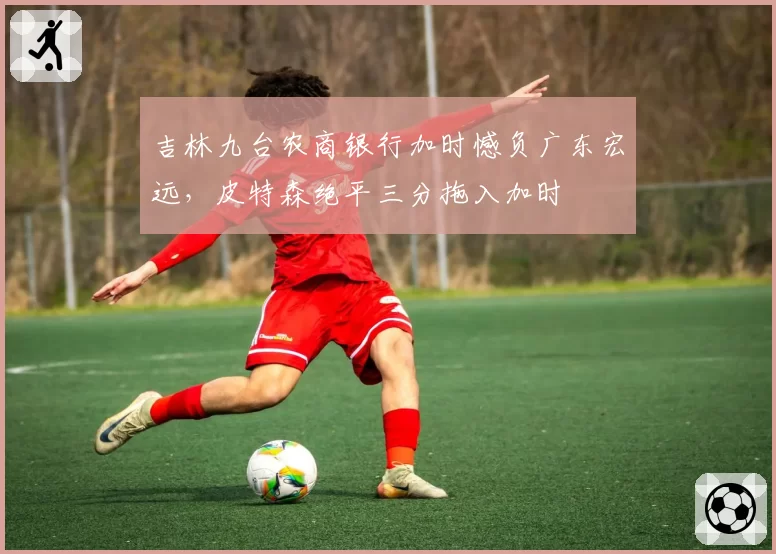 吉林九台农商银行加时憾负广东宏远，皮特森绝平三分拖入加时