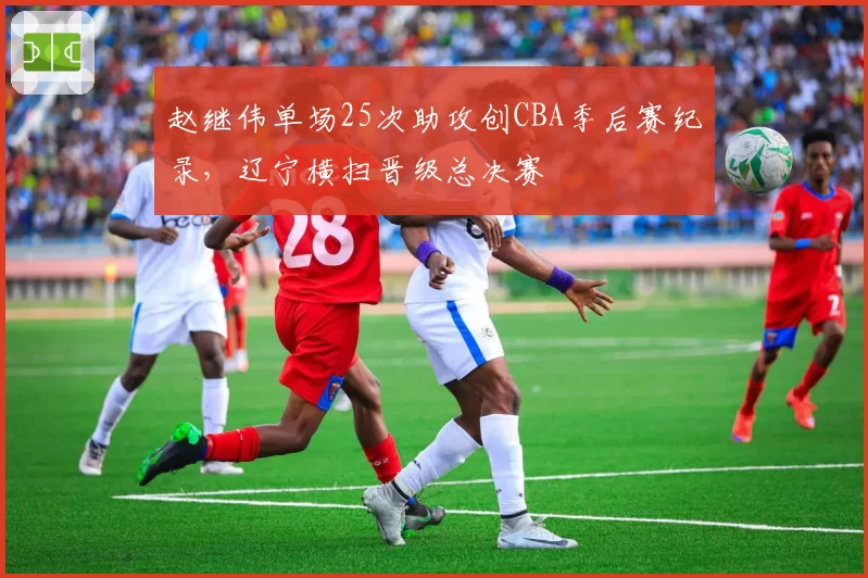 赵继伟单场25次助攻创CBA季后赛纪录,辽宁横扫晋级总决赛
