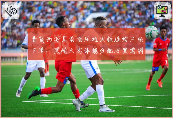 青岛西海岸前场压迫次数连续三轮下滑，黑崎久志体能分配方案需调整