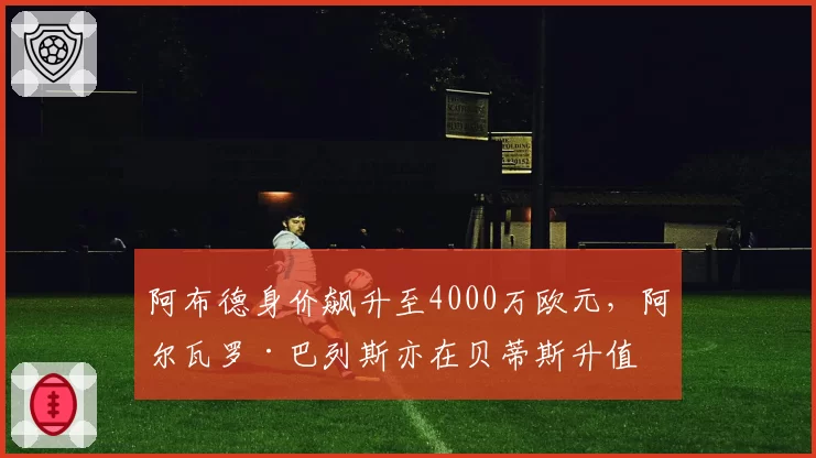 阿布德身价飙升至4000万欧元，阿尔瓦罗·巴列斯亦在贝蒂斯升值