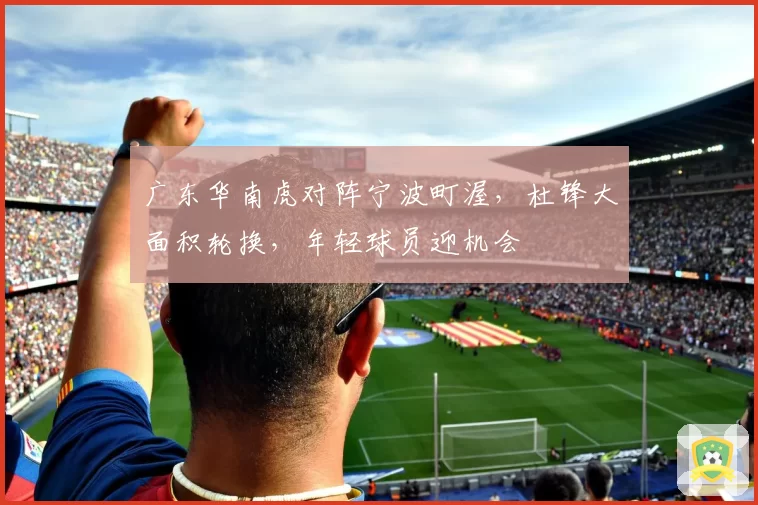 广东华南虎对阵宁波町渥，杜锋大面积轮换，年轻球员迎机会