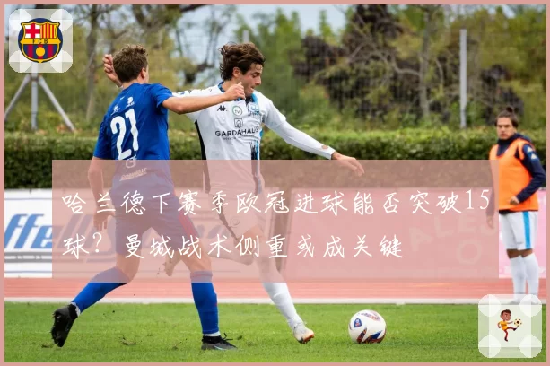 哈兰德下赛季欧冠进球能否突破15球？曼城战术侧重或成关键