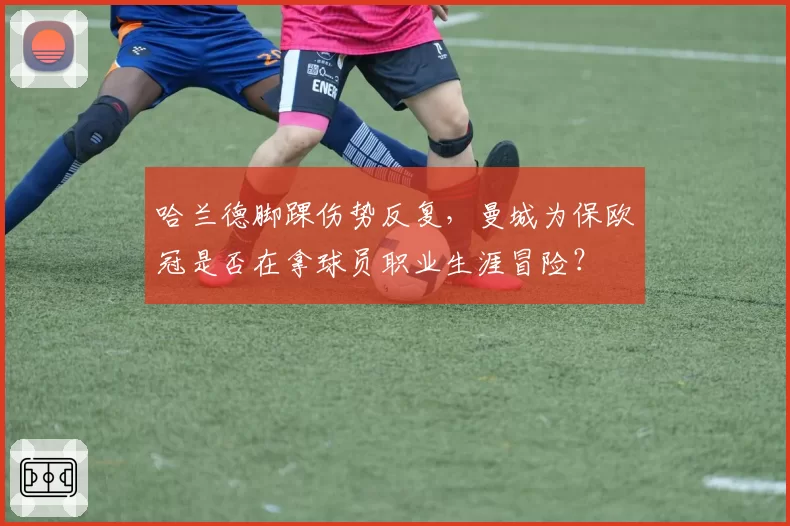 哈兰德脚踝伤势反复，曼城为保欧冠是否在拿球员职业生涯冒险？