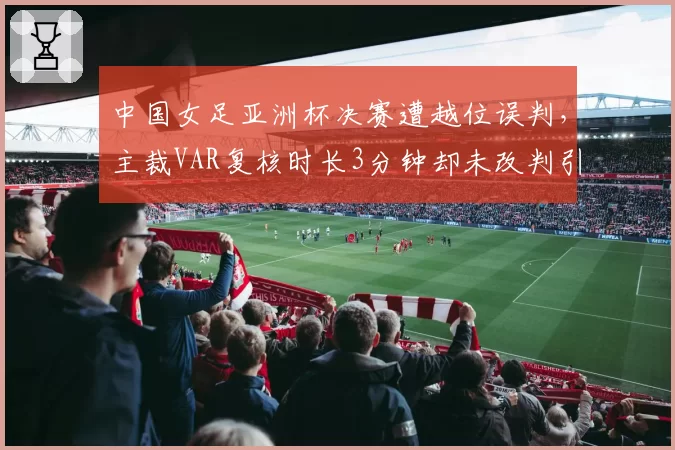 中国女足亚洲杯决赛遭越位误判,主裁VAR复核时长3分钟却未改判引球迷围堵__br_