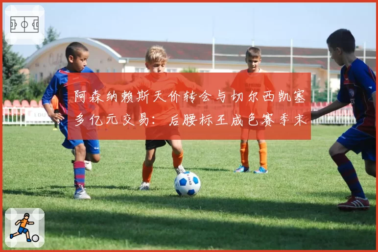 阿森纳赖斯天价转会与切尔西凯塞多亿元交易：后腰标王成色赛季末大检验