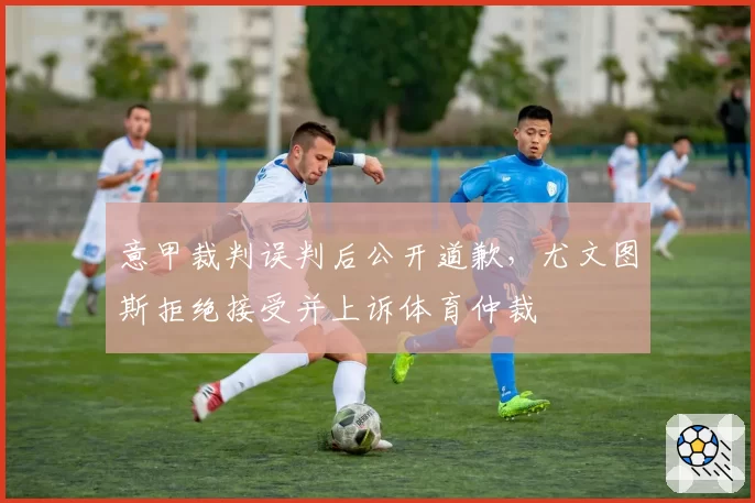 意甲裁判误判后公开道歉，尤文图斯拒绝接受并上诉体育仲裁