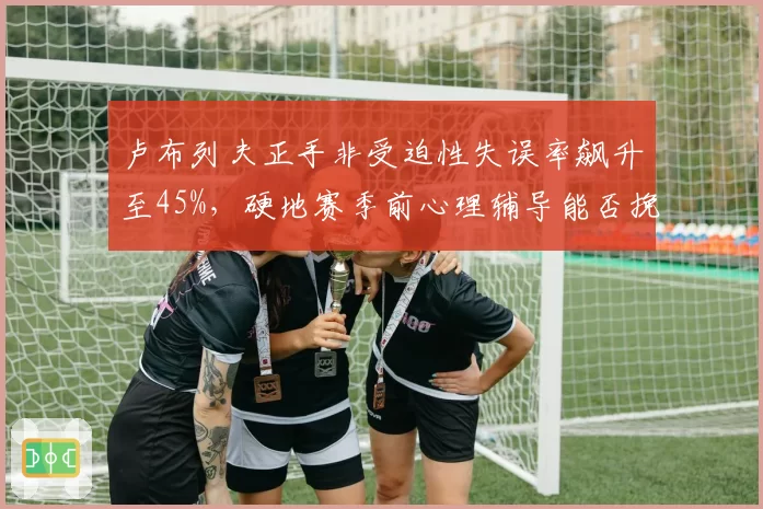 卢布列夫正手非受迫性失误率飙升至45%,硬地赛季前心理辅导能否挽回颓势