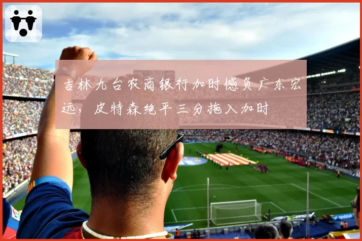 吉林九台农商银行加时憾负广东宏远，皮特森绝平三分拖入加时