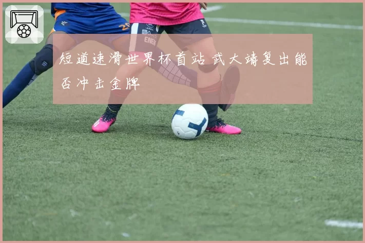 短道速滑世界杯首站 武大靖复出能否冲击金牌