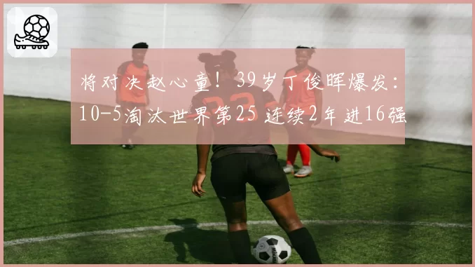 将对决赵心童！39岁丁俊晖爆发：10-5淘汰世界第25 连续2年进16强