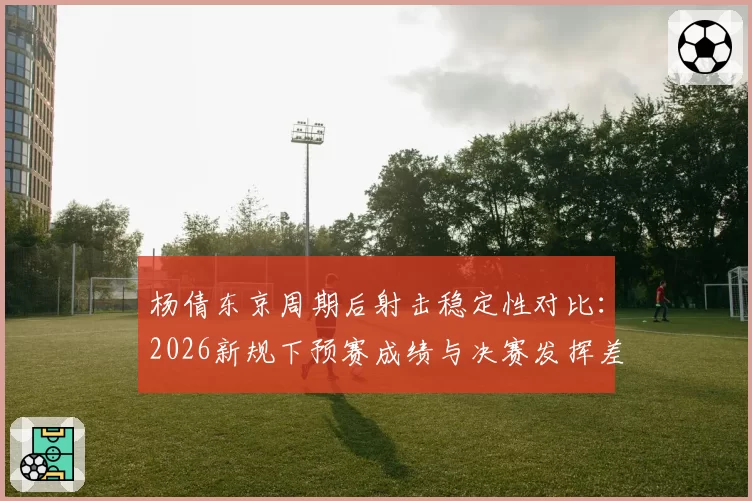 杨倩东京周期后射击稳定性对比：2026新规下预赛成绩与决赛发挥差异