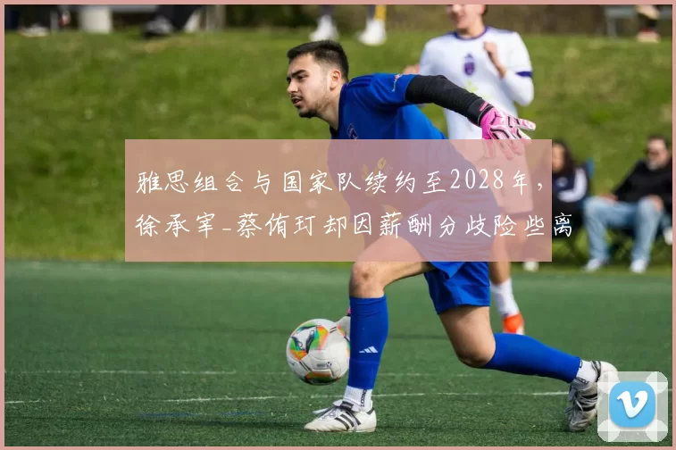 雅思组合与国家队续约至2028年，徐承宰_蔡侑玎却因薪酬分歧险些离队