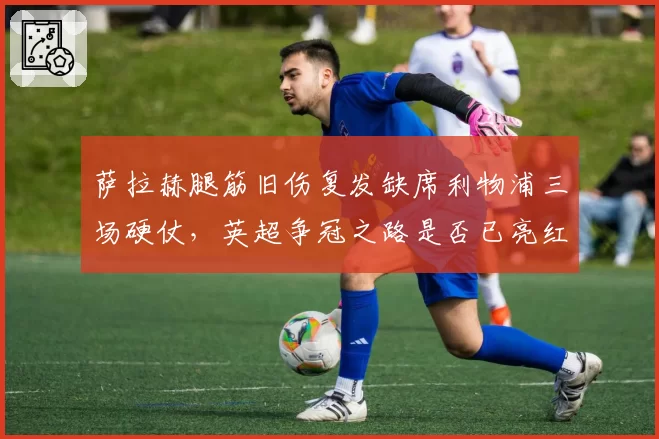 萨拉赫腿筋旧伤复发缺席利物浦三场硬仗，英超争冠之路是否已亮红灯？