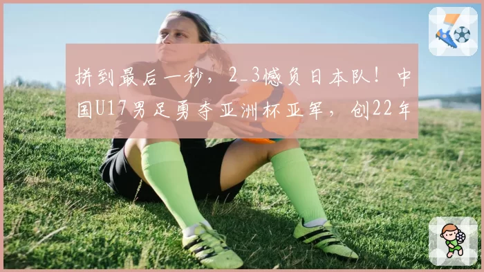 拼到最后一秒，2_3憾负日本队！中国U17男足勇夺亚洲杯亚军，创22年来亚洲赛事最佳战绩