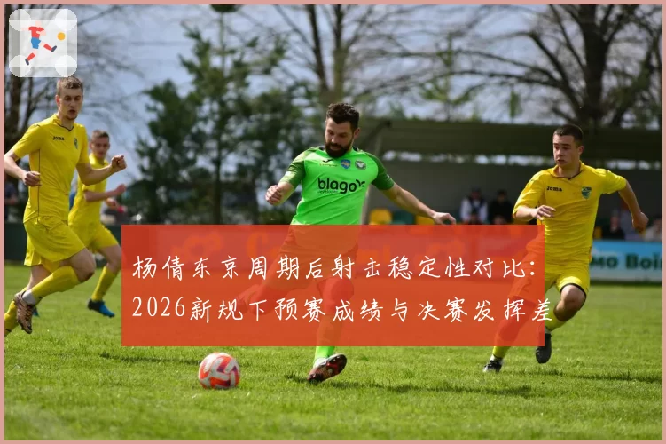 杨倩东京周期后射击稳定性对比：2026新规下预赛成绩与决赛发挥差异