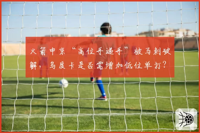 火箭申京“高位手递手”被马刺破解,乌度卡是否需增加低位单打?