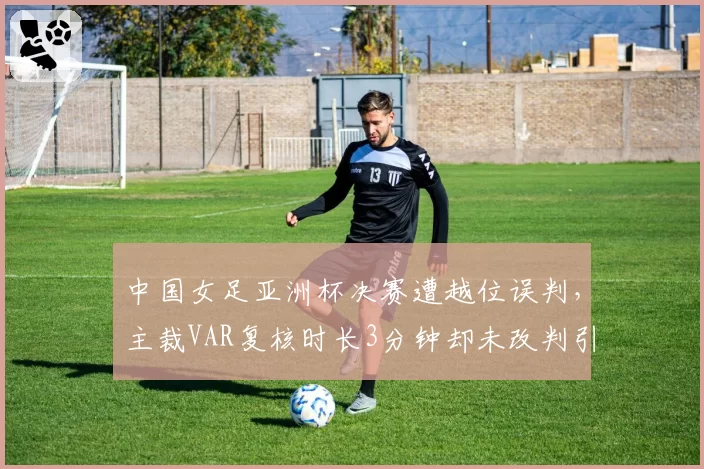 中国女足亚洲杯决赛遭越位误判,主裁VAR复核时长3分钟却未改判引球迷围堵__br_