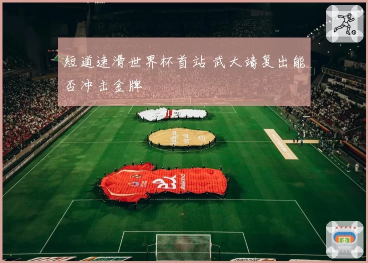 短道速滑世界杯首站 武大靖复出能否冲击金牌