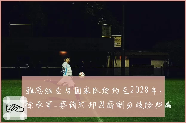 雅思组合与国家队续约至2028年，徐承宰_蔡侑玎却因薪酬分歧险些离队