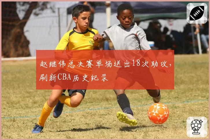 赵继伟总决赛单场送出18次助攻，刷新CBA历史纪录