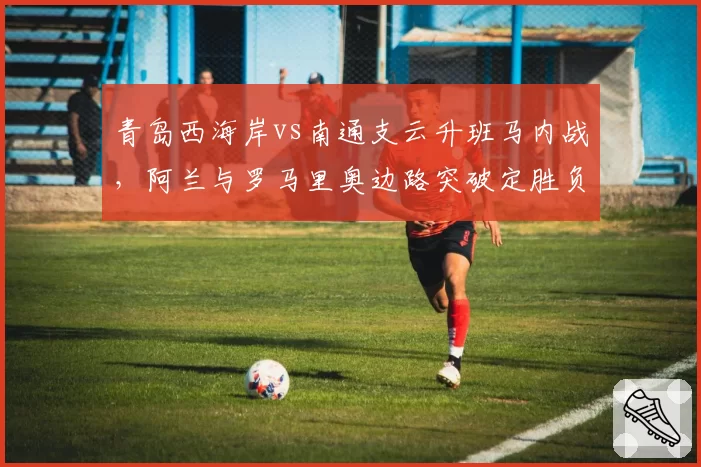青岛西海岸vs南通支云升班马内战，阿兰与罗马里奥边路突破定胜负
