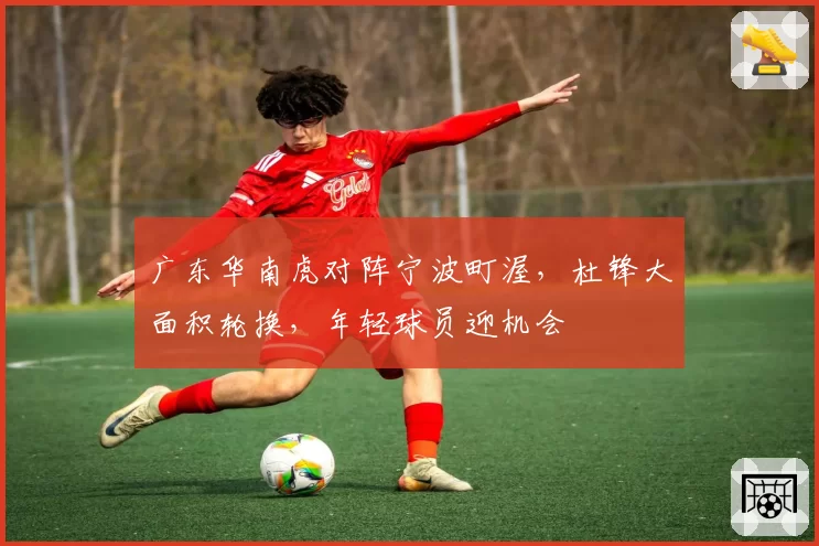 广东华南虎对阵宁波町渥，杜锋大面积轮换，年轻球员迎机会