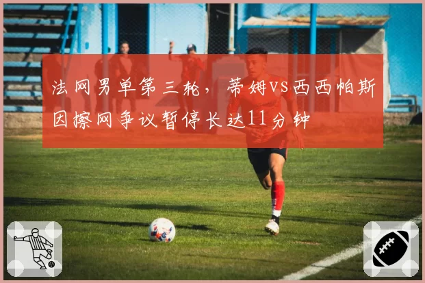 法网男单第三轮，蒂姆vs西西帕斯因擦网争议暂停长达11分钟