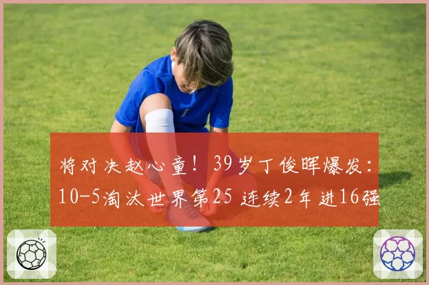 将对决赵心童！39岁丁俊晖爆发：10-5淘汰世界第25 连续2年进16强