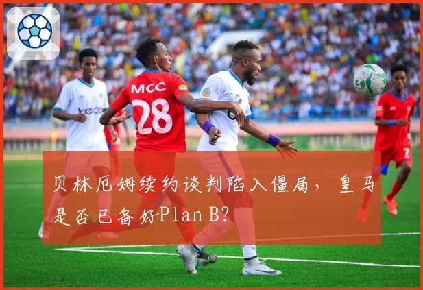 贝林厄姆续约谈判陷入僵局，皇马是否已备好Plan B？