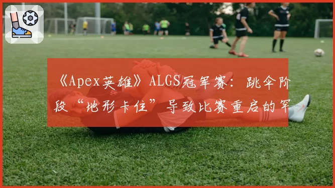 《Apex英雄》ALGS冠军赛：跳伞阶段“地形卡住”导致比赛重启的罕见案例统计