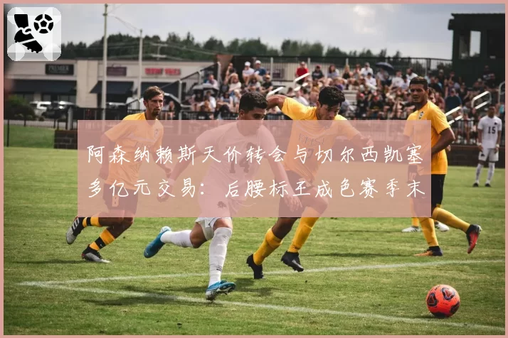 阿森纳赖斯天价转会与切尔西凯塞多亿元交易：后腰标王成色赛季末大检验